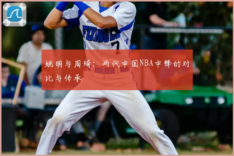 姚明与周琦:两代中国NBA中锋的对比与传承