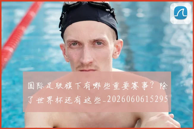 国际足联旗下有哪些重要赛事？除了世界杯还有这些_20260606152959