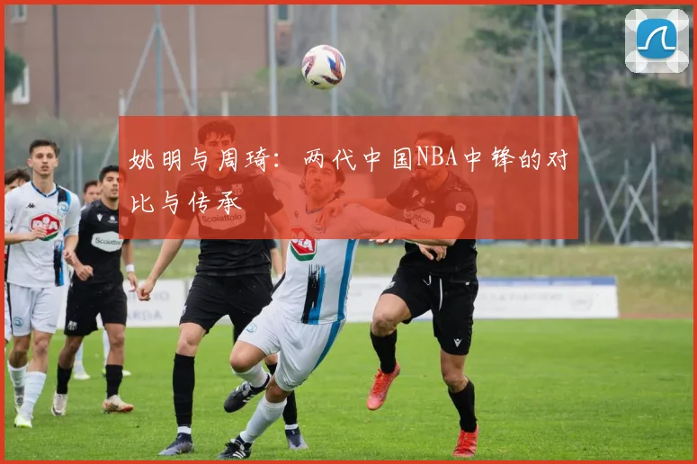 姚明与周琦：两代中国NBA中锋的对比与传承