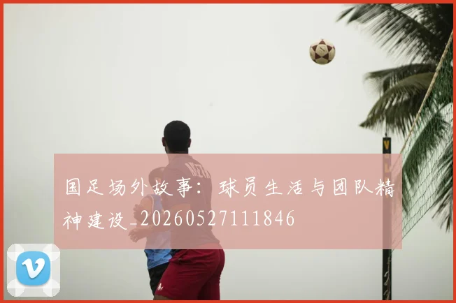 国足场外故事：球员生活与团队精神建设_20260527111846