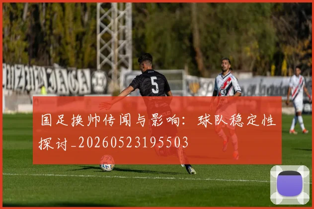 国足换帅传闻与影响:球队稳定性探讨_20260523195503